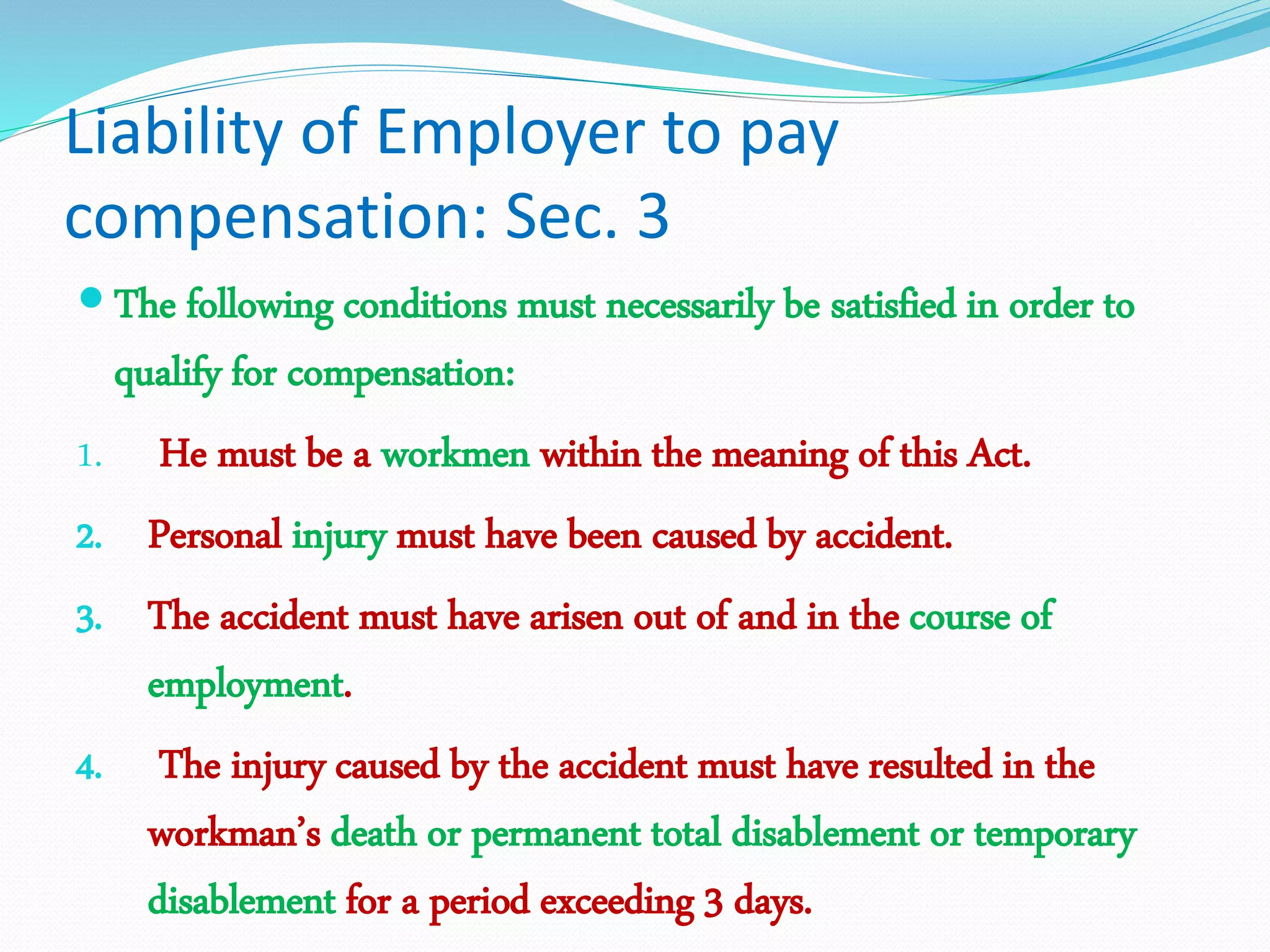 Liability of Employer to pay
compensation: Sec. 3
 The following conditions must necessarily be satisfied in order to
qualify for compensation:
1. He must be a workmen within the meaning of this Act.
2. Personal injury must have been caused by accident.
3. The accident must have arisen out of and in the course of
employment.
4. The injury caused by the accident must have resulted in the
workman’s death or permanent total disablement or temporary
disablement for a period exceeding 3 days.
 