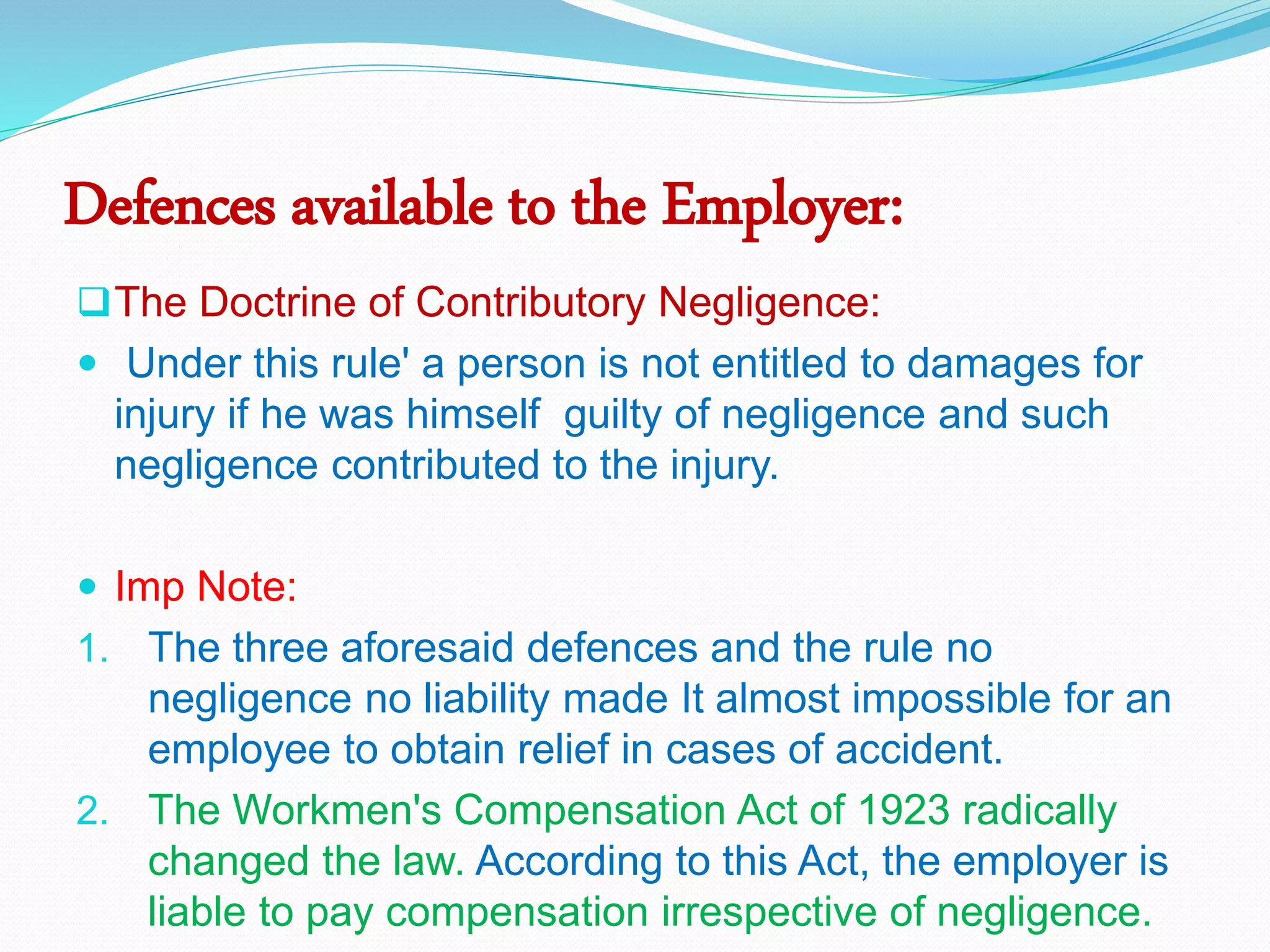 Defences available to the Employer:
The Doctrine of Contributory Negligence:
 Under this rule' a person is not entitled to damages for
injury if he was himself guilty of negligence and such
negligence contributed to the injury.
 Imp Note:
1. The three aforesaid defences and the rule no
negligence no liability made It almost impossible for an
employee to obtain relief in cases of accident.
2. The Workmen's Compensation Act of 1923 radically
changed the law. According to this Act, the employer is
liable to pay compensation irrespective of negligence.
 