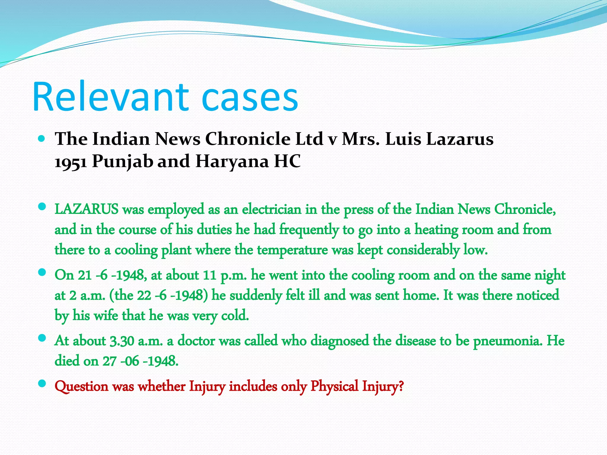 Relevant cases
 The Indian News Chronicle Ltd v Mrs. Luis Lazarus
1951 Punjab and Haryana HC
 LAZARUS was employed as an electrician in the press of the Indian News Chronicle,
and in the course of his duties he had frequently to go into a heating room and from
there to a cooling plant where the temperature was kept considerably low.
 On 21 -6 -1948, at about 11 p.m. he went into the cooling room and on the same night
at 2 a.m. (the 22 -6 -1948) he suddenly felt ill and was sent home. It was there noticed
by his wife that he was very cold.
 At about 3.30 a.m. a doctor was called who diagnosed the disease to be pneumonia. He
died on 27 -06 -1948.
 Question was whether Injury includes only Physical Injury?
 