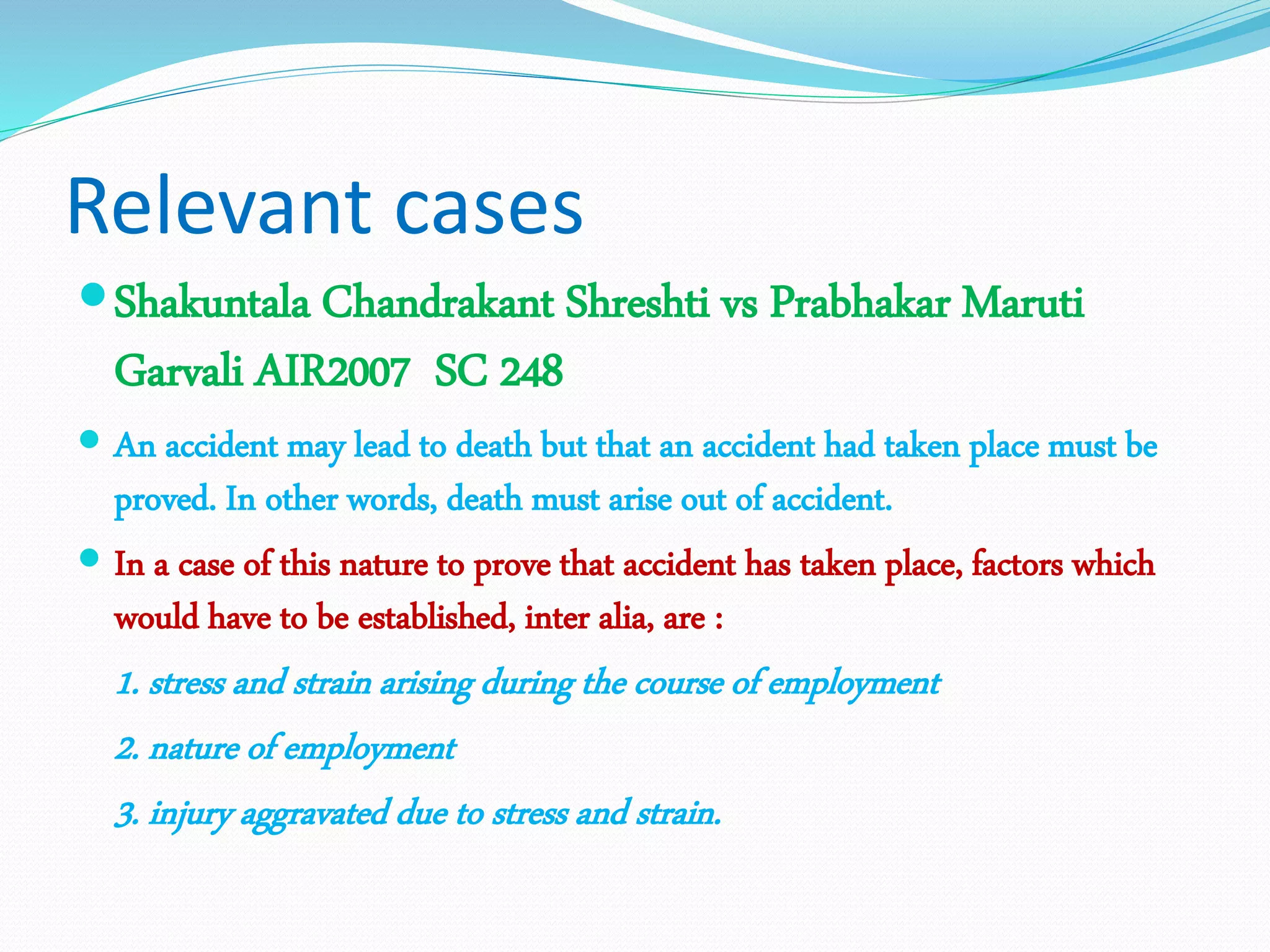 Relevant cases
Shakuntala Chandrakant Shreshti vs Prabhakar Maruti
Garvali AIR2007 SC 248
 An accident may lead to death but that an accident had taken place must be
proved. In other words, death must arise out of accident.
 In a case of this nature to prove that accident has taken place, factors which
would have to be established, inter alia, are :
1. stress and strain arising during the course of employment
2. nature of employment
3. injury aggravated due to stress and strain.
 
