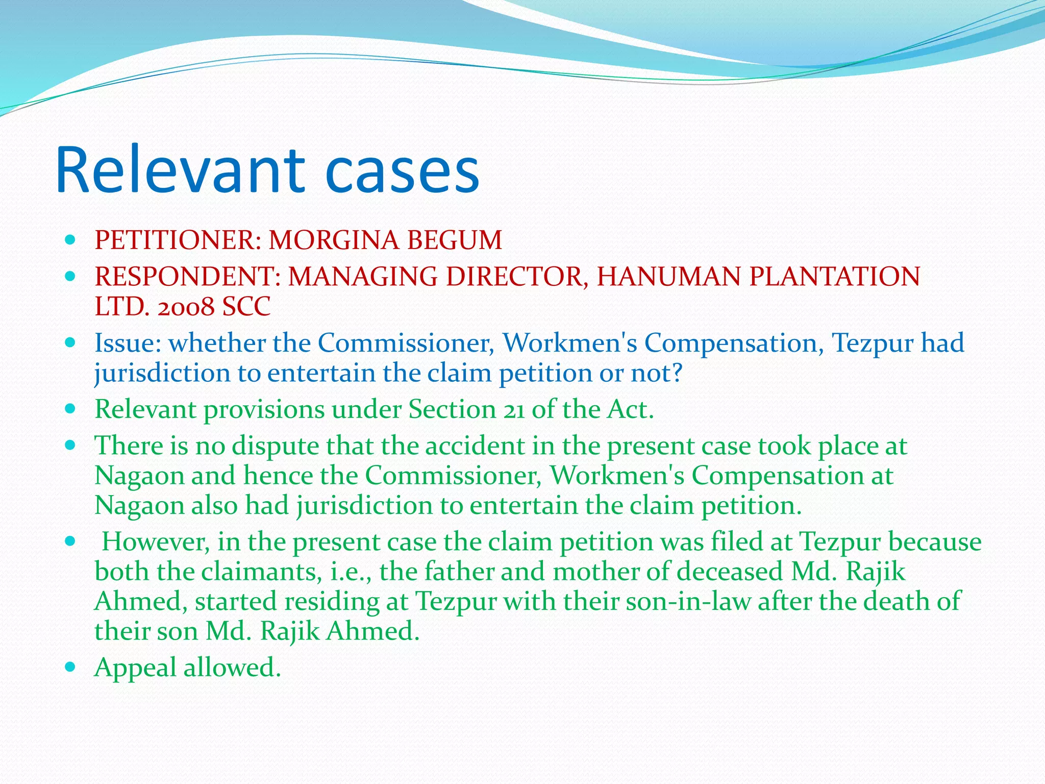 Relevant cases
 PETITIONER: MORGINA BEGUM
 RESPONDENT: MANAGING DIRECTOR, HANUMAN PLANTATION
LTD. 2008 SCC
 Issue: whether the Commissioner, Workmen's Compensation, Tezpur had
jurisdiction to entertain the claim petition or not?
 Relevant provisions under Section 21 of the Act.
 There is no dispute that the accident in the present case took place at
Nagaon and hence the Commissioner, Workmen's Compensation at
Nagaon also had jurisdiction to entertain the claim petition.
 However, in the present case the claim petition was filed at Tezpur because
both the claimants, i.e., the father and mother of deceased Md. Rajik
Ahmed, started residing at Tezpur with their son-in-law after the death of
their son Md. Rajik Ahmed.
 Appeal allowed.
 