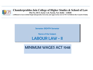 Chanderprabhu Jain College of Higher Studies & School of Law
Plot No. OCF, Sector A-8, Narela, New Delhi – 110040
(Affiliated to Guru Gobind Singh Indraprastha University and Approved by Govt of NCT of Delhi & Bar Council of India)
Semester: EIGHTH Semester
Name of the Subject:
LABOUR LAW - II
Semester: EIGHTH Semester
Name of the Subject:
LABOUR LAW - II
MINIMUM WAGES ACT 1948
 