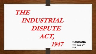 THE
INDUSTRIAL
DISPUTE
ACT,
1947 BANDANA
TYC LAW 4th
SEM.
 
