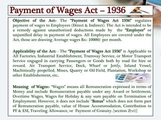Payment of Wages Act – 1936
Objective of the Act:- The “Payment of Wages Act 1936” regulates
payment of wages to Employees (Direct & Indirect). The Act is intended to be
a remedy against unauthorized deductions made by the “Employer” or
unjustified delay in payment of wages. All Employees are covered under the
Act, those are drawing Average wages Rs:- 10000/- per month.
Applicability of the Act: - The “Payment of Wages Act 1936” is Applicable to
All Factories, Industrial Establishment, Tramway Service, or Motor Transport
Service engaged in carrying Passengers or Goods both by road for hire or
reward. Air Transport Service, Dock, Wharf or Jettly, Inland Vessel,
Machinically propelled, Mines, Quarry or Oil-Field, Plantation, Workshop or
other Establishement, etc..
Meaning of Wages:- “Wages” means all Remuneration expressed in terms of
Money and include Remuneration payable under any Award or Settlement,
Overtime Wages, Wages for Holiday & any sum payable on Termination of
Employment. However, it does not include “Bonus” which does not form part
of Remuneration payable, value of House Accommodation, Contribution to
PF & ESI, Traveling Allowance, or Payment of Gratuity. [section 2(vi)]
 