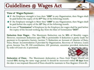 Guidelines @ Wages Act
Time of Wages Payment :
If the Employee strength is Less then “1000” in any Organization, then Wages shall
be paid before the expiry of the 07th Day of the following month.
If the Employee strength is More then “1000” in any Organization, then Wages shall
be paid before the expiry of the 10th Day of the following month.
In case of “Termination” of Employee by the Employer the wages shall be paid before
the expiry of the Second working day from the Date of Termination “DOT”.
Deduction from Wages: - The Maximum Deduction can be 50% of Monthly wages,
However, maximum deduction upto 75% is permissible if deduction is partly made for
payment to Co-operative Society. [section 7]. Deduction on Account of Absence of Duty,
Fines, House Accommodation if provided by Organization, Recovery of Advance, Loans
given, Income Tax, PF, ESI contribution, LIC premium, amenities provided, deduction
by order of Court etc. is permitted.
Deducation of Fines: - The Maximaum deducation as Fines from Wages should not
exceed 03% during the same wage period. It should be recovered within 90 days from
the date it was imposed. Roecord of Fines should be maintain in Fine Register (Form-II).
 