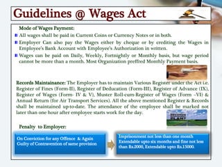 Guidelines @ Wages Act
Mode of Wages Payment:
All wages shall be paid in Current Coins or Currency Notes or in both.
Employer Can also pay the Wages either by cheque or by crediting the Wages in
Employee’s Bank Account with Employee’s Authorization in written.
Wages can be paid on Daily, Weekly, Fortnightly or Monthly basis, but wage period
cannot be more than a month. Most Organization preffred Monthly Payment basis.
Records Maintainance: The Employer has to maintain Various Register under the Act i.e.
Register of Fines (Form-II), Register of Deducation (Form-III), Register of Advance (IX),
Register of Wages (Form- IV & V), Muster Roll-cum-Register of Wages (Form –VI) &
Annual Return (for Air Transport Services). All the above mentioned Register & Records
shall be maintained up-to-date. The attendance of the employee shall be marked not
later than one hour after employee starts work for the day.
Penalty to Employer:
On Conviction for any Offence & Again
Guilty of Contravention of same provision
Imprisonment not less than one month
Extendable upto six months and fine not less
than Rs.2000, Extendable upto Rs.15000.
 