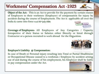 Workmens’ Compensation Act -1923
Object of the Act: - This is an Act to provide for the payment by certain classes
of Employers to their workmen (Employee) of compensation for injury by
accident during the course of Employment. The Act is applicable all over the
India & came into force w.e.f. 01st July 1924.
Coverage of Employees:- All Employees of Any Categories / Capacity
Irrespective of their Status or Salaries either Directly or hired through
Contractor or a person recruited to work abroad for the Orgazition.
Employer’s Liability @ Compensation:
In case of Death or Personal injury resulting into Total or Partial Disablment
or Occupational Disease caused to a workman / Employee by accident arising
out of and during the course of his employment, his Employer shall be liable
to pay compensation under the Act.
 