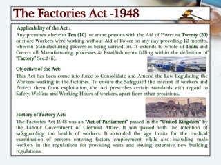 The Factories Act -1948
Applicability of the Act :
Any premises whereon Ten (10) or more persons with the Aid of Power or Twenty (20)
or more Workers were working without Aid of Power on any day preceding 12 months,
wherein Manufacturing process is being carried on. It extends to whole of India and
Covers all Manufacturing processes & Establishments falling within the definition of
“Factory” Sec.2 (ii).
Objective of the Act:
This Act has been come into force to Consolidate and Amend the Law Regulating the
Workers working in the factories. To ensure the Safeguard the interest of workers and
Protect them from exploitation, the Act prescribes certain standards with regard to
Safety, Welfare and Working Hours of workers, apart from other provisions.
History of Factory Act:
The Factories Act 1948 was an “Act of Parliament” passed in the “United Kingdom” by
the Labour Government of Clement Attlee. It was passed with the intention of
safeguarding the health of workers. It extended the age limits for the medical
examination of persons entering factory employment, while also including male
workers in the regulations for providing seats and issuing extensive new building
regulations.
 
