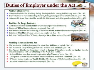 Duties of Employer under the Act:
Welfare of Employee:
Adequate Facilities for Washing, Sitting, Storing of cloths during Off Working hours. [Sec - 42].
If a worker has to work in Standing Position, Sitting Arrangement to take Short Rests. [Sec - 44].
Adequate First Aid Boxes shall be provided & Maintained with all required medicines. [Sec - 45].
Facilities for Large Factories:
Ambulance Room if 500 or More Workers are Employed in the Factory.
Canteen if 250 or More workers are employed. [Sec - 46].
Rest Rooms / Shelters with Drinking Water when 150 or More workmen are Employed. [Sec - 47]
Crèches if 30 or More Women workers are employed. [Sec - 48]
Full time “Welfare Officer” if factory Employs 500 or More workers [Sec - 49]
Working Hours under the Act:
The Maximum Working hours can’t be more then 48 Hours in a week. [Sec - 51].
The Maximum Daily Working Hours can’t be more then 09 Hours. [Sec - 54].
One Weekly Holiday is Compulsory which is Sunday. If Employee works on Sunday, then he
should Compenste with any Other day of the Week. [Sec - 52(1)].
At least Half an hour Rest should be provided after 5 hours of work. [Sec - 55].
Total period of work inclusive of rest interval cannot be more than 10.5 hours. [Sec - 56].
A Worker should be given a Weekly Holiday. Overlapping of Shifts is not Permitted. [Sec - 58].
Notice of Period of Work should be displayed. [Sec - 61].
 
