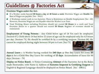 Guidelines @ Factories Act
Overtime Wages under the Act:-
If a Worker works beyond 09 hours a day or 48 hours a week, Overtime Wages are Double the
Rate of Wages are payable. [Sec - 59(1)].
A Workman cannot work in two factories. There is Restriction on Double Employment. [Sec - 60].
However, Overtime Wages are not Payable when the Worker is on Tour.
Total Working Hours including Overtime should not exceed 60 Hours in a week and Total
Overtime Hours in a quarter should not exceed 50 Hours. Register of overtime should be
maintained.
Employment of Young Persons: - Any Child below age of 14 Yrs can’t be employed.
[Section 67]. Child above 14 but below 15 years of age can be employed only for 4.5 hours
per day. [Section 71]. He should be certified fit by a certifying surgeon. [Section 68]. He
cannot be employed during night between 10 pm to 6 am. [Sec-71].
Annual Leave :- A Worker having worked for 240 days @ One Day Leave for every 20
days & for a Child One Day Leave for working of 15 days. Accumulation of leave for 30
days. [Section – 79]
Display on Notice Board:- A Notice Containing Abstract of the Factories Act & the Rules
made thereunder, with Name & Address of Factories Inspector & Certifying Surgeon in
English & Regional Language should be displayed on Notice Board. [Sec - 108(1)].
 