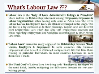 What’s Labour Law ???
Labour Law is the “Body of Laws, Administrative Rulings, & Precedents”
which address the Relationship between & among “Employers, Employees &
Labour Organizations”, often dealing with issues of Public Law. The terms
Labour Laws & Employment Laws, are often interchanged in the usage. This
has led to a big confusion as to their meanings. Labour Laws are different
from Employment laws which deal only with employment contracts and
issues regarding employment and workplace discrimination & other Private
Law issues.
“Labour Laws” harmonize many angles of the Relationship between “Trade
Unions, Employers & Employees”. In some countries (like Canada),
Employment Laws Related to Unionised workplaces are different from those
relating to particular Individuals. In most countries however, no such
distinction is made.
The “Final Goal” of Labour Laws is to bring both “Employer & Employee” on
the same Level, thereby mitigating the differences between the two ever-
warring groups.
 