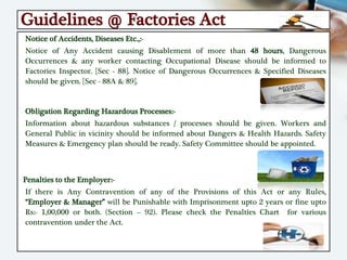 Guidelines @ Factories Act
Notice of Accidents, Diseases Etc.,:-
Notice of Any Accident causing Disablement of more than 48 hours, Dangerous
Occurrences & any worker contacting Occupational Disease should be informed to
Factories Inspector. [Sec - 88]. Notice of Dangerous Occurrences & Specified Diseases
should be given. [Sec - 88A & 89].
Obligation Regarding Hazardous Processes:-
Information about hazardous substances / processes should be given. Workers and
General Public in vicinity should be informed about Dangers & Health Hazards. Safety
Measures & Emergency plan should be ready. Safety Committee should be appointed.
Penalties to the Employer:-
If there is Any Contravention of any of the Provisions of this Act or any Rules,
“Employer & Manager” will be Punishable with Imprisonment upto 2 years or fine upto
Rs:- 1,00,000 or both. (Section – 92). Please check the Penalties Chart for various
contravention under the Act.
 