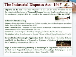 The Industrial Disputes Act - 1947
Objective of the Act:- The Main Objective of the Act to make Provision for the
Investigation & Settlement of “Industrial Disputes” between Employer & Employee, and
for certain other purposes. This Act extends to the whole of India, w.e.f. 01st April, 1947.
Defination of the Following:
Industry :- Has attained wider Meaning than Defined except for Domestic Employment, covers from
Barber shops to Big Steel companies. [Sec - 02 (I)].
Works Committee:- Joint Committee with equal number of Employers & Employees’ Representatives
for discussion of certain common problems. [Sec - 03]
Conciliation :- Is an attempt by a Third Party in helping to settle the disputes. [Sec - 04]
Adjudication:- Labour Court, Industrial or National Tribunal to Hear & Decide Dispute. [Sec 7,7A & 7B].
Power of Labour Court to give Appropriate Relief :- Labour Court / Industrial Tribunal
can Modify the Punishment of Dismissal or Discharge of Workmen & give Appropriate
Relief including Reinstatement. [Sec. -11A]
Right of a Workman during Pendency of Proceedings in High Court:- Employer has to
Pay last drawn Wages to Reinstated workman when proceedings challenging the award
of his Reinstatement are pending in the Higher Courts. [Sec -17B]
 