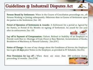 Guidelines @ Industrail Disputes Act
Persons Bound by Settlement:- When in the Course of Conciliation proceedings etc., all
Persons Working or Joining subsequently. Otherwise than in Course of Settlement upon
the parties to the Settlement. [Sec -18]
Period of Operation of Settlements & Awards:- A Settlement for a period as Agreed by
the Parties, or Period of Six Months on signing of Settlement. An award for one year
after its enforcement. [Sec -19]
Lay off & Payment of Compensation:- Failure, Refusal or Inability of an Employer to
Provide work Due to:- Shortage of Coal, Power or Raw Material, Accumulation of Stocks,
Breakdown of Machinery & Natural Calamity. [Sec.25-C].
Notice of Change:- In case of any change about the Conditions of Service the Employer
has to give 21 days prior Notice to the Employee, as provided in IV Schedule. [Sec.9A].
Prior Permission for Lay off :- When there are more than 100 workmen during
proceeding 12 months. [Sec.25-M]
 