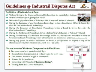 Guidelines @ Industrail Disputes Act
Prohibition of Strikes & Lock Outs:
Without Giving to the Employer Notice of Strike, within Six weeks before Striking.
Within Fourteen days of giving such notice.
Before the Expiry of the Date of Strike specified in any such Notice as aforesaid.
During the Pendency of any Conciliation Proceedings before a Conciliation Officer & Seven days
after the conclusion of such proceedings.
During the Pendency of Conciliation Proceedings before a Board & Seven days after the
Conclusion of such Proceedings.
During the Pendency of Proceedings before a Labour Court, Industrail or National Tribunal.
During the Pendency of Arbitration Proceedings before an Arbitrator and Two Months after the
Conclusion of such Proceedings, where a Notification has been issued under Sub-Section(3A) of section 10A.
During any period in which a Settlement or Award is in Operation, in Respect of any of the
Matters covered by the Settlement or Award. [Sec – 22 & 23]
Retrenchment of Workmen Compensation & Conditions:
Workman must have worked for 240 days.
Retrenchment Compensation @ 15 days’ wages for every year.
One Month’s Notice or Wages in lieu thereof.
Reasons for Retrenchment.
Complying with Principle of “Last come First go”.
Sending Form P to Labour Authorities.
 