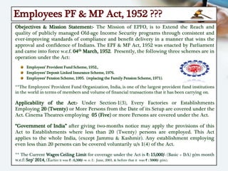 Employees PF & MP Act, 1952 ???
Obejectives & Mission Statement:- The Mission of EPFO, is to Extend the Reach and
quality of publicly managed Old-age Income Security programs through consistent and
ever-improving standards of compliance and benefit delivery in a manner that wins the
approval and confidence of Indians. The EPF & MP Act, 1952 was enacted by Parliament
and came into force w.e.f. 04th March, 1952. Presently, the following three schemes are in
operation under the Act:
Employees’ Provident Fund Scheme, 1952.,
Employees’ Deposit Linked Insurance Scheme, 1976.
Employees’ Pension Scheme, 1995. (replacing the Family Pension Scheme, 1971).
**The Employees' Provident Fund Organization, India, is one of the largest provident fund institutions
in the world in terms of members and volume of financial transactions that it has been carrying on.
Applicability of the Act:- Under Section-1(3), Every Factories or Establishments
Employing 20 (Twenty) or More Persons from the Date of its Setup are covered under the
Act. Cinema Theatres employing 05 (Five) or more Persons are covered under the Act.
“Government of India” after giving two-months notice may apply the provisions of this
Act to Establishments where less than 20 (Twenty) persons are employed. This Act
applies to the whole India, (except Jammu & Kashmir). Any establishment employing
even less than 20 persons can be covered voluntarily u/s 1(4) of the Act.
** The Current Wages Ceiling Limit for coverage under the Act is ₹: 15,000/- (Basic + DA) p/m month
w.e.f: Sep’ 2014, (Earlier it was ₹ : 6,500/- w. e. f.: June, 2001, & before that it was ₹ : 5000/- p/m).
 