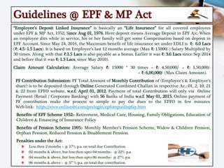 Guidelines @ EPF & MP Act
“Employee’s Deposit Linked Insurance” is basically an “Life Insurance” for all covered employees
under EPF & MP Act, 1952, Since Aug 01, 1976. Here deposit means Average Deposit in EPF A/c. When
an employee dies while in service, his or her family will get some Compensation based on deposit in
EPF Account. Since May 24, 2016, the Maximum benefit of life insurance set under EDLI is ₹: 6.0 Lacs
(₹: 4.5+1.5 Lacs). It is based on Employee’s last 12 months average (Max ₹: 15000/-) Salary Multiplied by
30 times. Along with that ₹:1.5 Lacs is also payable as a bonus. Earlier it was ₹: 3.6 Lacs since Sep 2014
and before that it was ₹: 1.3 Lacs, since May 2010).
Claim Amount Calculation: Average Salary ₹: 15000 * 30 times = ₹: 4,50,000/- + ₹: 1,50,000/-
= ₹: 6,00,000/- (Max Claim Amount).
PF Contribution Submission: PF Total Amount of Monthly Contribution of (Employee’s & Employer’s
share) is to be deposited through Online Generated Combined Challan in respective Ac.: 01, 2, 10, 21
& 22 from EPFO website, w.e.f. April 01, 2012. Payment of total Contribution will only via Online
Payment (Retail / Corporate Banking) with 56 Banks of India w.e.f. May 01, 2015. Online payment of
PF contribution make the process so simple to pay the dues to the EPFO in few minutes.
Web-link: https://www.onlinesbi.com/prelogin/epfoinputdisplay.htm
Benefits of EPF Scheme 1952:- Retirement, Medical Care, Housing, Family Obligations, Education of
Children & Financing of Insurance Policy
Benefits of Pension Scheme 1995:- Monthly Member’s Pension Scheme, Widow & Children Pension,
Orphan Pension, Reduced Pension & Disablement Pension.
Penalties under the Act:
Less then 2 months :- @ 17% p.a. on total due Contribution.
02 months & above, but less then upto 04 months:- @ 22% p.a.
04 months & above, but less then upto 06 months:- @ 27% p.a.
06 months & above :- @ 37 % p.a. on total due contribution.
 