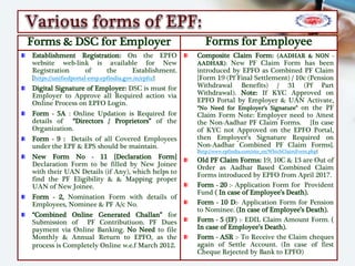 Forms & DSC for Employer
Establishment Registration: On the EPFO
website web-link is available for New
Registration of the Establishment.
{https://unifiedportal-emp.epfindia.gov.in/epfo/}
Digital Signature of Employer: DSC is must for
Employer to Approve all Required action via
Online Process on EPFO Login.
Form - 5A : Online Updation is Required for
details of “Directors / Proprietors” of the
Organization.
Form - 9 : Details of all Covered Employees
under the EPF & EPS should be maintain.
New Form No - 11 {Declaration Form}
Declaration Form to be filled by New Joinee
with their UAN Details (if Any), which helps to
find the PF Eligibility & & Mapping proper
UAN of New Joinee.
Form - 2, Nomination Form with details of
Employees, Nominee & PF A/c No.
“Combined Online Generated Challan” for
Submission of PF Contributiuon. PF Dues
payment via Online Banking. No Need to file
Monthly & Annual Return to EPFO, as the
process is Completely Online w.e.f March 2012.
Forms for Employee
Composite Claim Form: (AADHAR & NON -
AADHAR): New PF Claim Form has been
introduced by EPFO as Combined PF Claim
{Form 19 (Pf Final Settlement) / 10c (Pension
Withdrawal Benefits) / 31 (Pf Part
Withdrawal). Note: If KYC Approved on
EPFO Portal by Employer & UAN Activate,
“No Need for Employer’s Signature” on the PF
Claim Form Note: Employer need to Attest
the Non-Aadhar PF Claim Forms. {In case
of KYC not Approved on the EPFO Portal,
then Employer’s Signature Required on
Non-Aadhar Combined PF Claim Forms}.
{http://www.epfindia.com/site_en/WhichClaimForm.php}
Old PF Claim Forms: 19, 10C & 13 are Out of
Order as Aadhar Based Combined Claim
Forms introduced by EPFO from April 2017.
Form - 20 :- Application Form for Provident
Fund ( In case of Employee’s Death).
Form - 10 D:- Application Form for Pension
to Nominee. (In case of Employee’s Death).
Form - 5 (IF) :- EDIL Claim Amount Form. (
In case of Employee’s Death).
Form - ASR :- To Receive the Claim cheques
again of Settle Account. (In case of first
Cheque Rejected by Bank to EPFO)
 