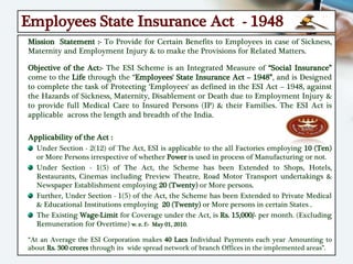 Employees State Insurance Act - 1948
Mission Statement :- To Provide for Certain Benefits to Employees in case of Sickness,
Maternity and Employment Injury & to make the Provisions for Related Matters.
Objective of the Act:- The ESI Scheme is an Integrated Measure of “Social Insurance”
come to the Life through the “Employees' State Insurance Act – 1948”, and is Designed
to complete the task of Protecting ‘Employees' as defined in the ESI Act – 1948, against
the Hazards of Sickness, Maternity, Disablement or Death due to Employment Injury &
to provide full Medical Care to Insured Persons (IP) & their Families. The ESI Act is
applicable across the length and breadth of the India.
Applicability of the Act :
Under Section - 2(12) of The Act, ESI is applicable to the all Factories employing 10 (Ten)
or More Persons irrespective of whether Power is used in process of Manufacturing or not.
Under Section - 1(5) of The Act, the Scheme has been Extended to Shops, Hotels,
Restaurants, Cinemas including Preview Theatre, Road Motor Transport undertakings &
Newspaper Establishment employing 20 (Twenty) or More persons.
Further, Under Section - 1(5) of the Act, the Scheme has been Extended to Private Medical
& Educational Institutions employing 20 (Twenty) or More persons in certain States .
The Existing Wage-Limit for Coverage under the Act, is Rs. 15,000/- per month. (Excluding
Remuneration for Overtime) w. e. f:- May 01, 2010.
“At an Average the ESI Corporation makes 40 Lacs Individual Payments each year Amounting to
about Rs. 300 crores through its wide spread network of branch Offices in the implemented areas”.
 