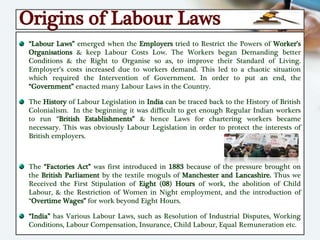 Origins of Labour Laws
“Labour Laws” emerged when the Employers tried to Restrict the Powers of Worker’s
Organisations & keep Labour Costs Low. The Workers began Demanding better
Conditions & the Right to Organise so as, to improve their Standard of Living.
Employer’s costs increased due to workers demand. This led to a chaotic situation
which required the Intervention of Government. In order to put an end, the
“Government” enacted many Labour Laws in the Country.
The History of Labour Legislation in India can be traced back to the History of British
Colonialism. In the beginning it was difficult to get enough Regular Indian workers
to run “British Establishments” & hence Laws for chartering workers became
necessary. This was obviously Labour Legislation in order to protect the interests of
British employers.
The “Factories Act” was first introduced in 1883 because of the pressure brought on
the British Parliament by the textile moguls of Manchester and Lancashire. Thus we
Received the First Stipulation of Eight (08) Hours of work, the abolition of Child
Labour, & the Restriction of Women in Night employment, and the introduction of
“Overtime Wages” for work beyond Eight Hours.
“India” has Various Labour Laws, such as Resolution of Industrial Disputes, Working
Conditions, Labour Compensation, Insurance, Child Labour, Equal Remuneration etc.
 