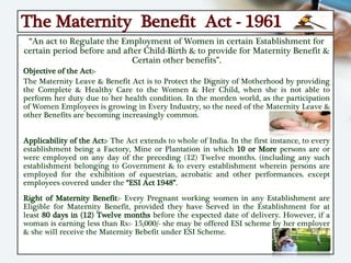 The Maternity Benefit Act - 1961
“An act to Regulate the Employment of Women in certain Establishment for
certain period before and after Child-Birth & to provide for Maternity Benefit &
Certain other benefits”.
Objective of the Act:-
The Maternity Leave & Benefit Act is to Protect the Dignity of Motherhood by providing
the Complete & Healthy Care to the Women & Her Child, when she is not able to
perform her duty due to her health condition. In the morden world, as the participation
of Women Employees is growing in Every Industry, so the need of the Maternity Leave &
other Benefits are becoming increasingly common.
Applicability of the Act:- The Act extends to whole of India. In the first instance, to every
establishment being a Factory, Mine or Plantation in which 10 or More persons are or
were employed on any day of the preceding (12) Twelve months. (including any such
establishment belonging to Government & to every establishment wherein persons are
employed for the exhibition of equestrian, acrobatic and other performances. except
employees covered under the “ESI Act 1948”.
Right of Maternity Benefit:- Every Pregnant working women in any Establishment are
Eligible for Maternity Benefit, provided they have Served in the Establishment for at
least 80 days in (12) Twelve months before the expected date of delivery. However, if a
woman is earning less than Rs:- 15,000/- she may be offered ESI scheme by her employer
& she will receive the Maternity Bebefit under ESI Scheme.
 