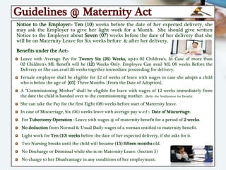 Guidelines @ Maternity Act
Notice to the Employer:- Ten (10) weeks before the date of her expected delivery, she
may ask the Employer to give her light work for a Month. She should give written
Notice to the Employer about Seven (07) weeks before the date of her delivery that she
will be on Maternity Leave for Six weeks before & after her delivery.
Benefits under the Act:-
Leave with Average Pay for Twenty Six (26) Weeks, up-to 02 Children's. In Case of more than
02 Children's ML Benefit will be (12) Weeks Only. Employee Can avail ML 08 weeks Before the
Delivery or She can avail 26 weeks together immediate proceeding for delivery.
Female employee shall be eligible for 12 of weeks of leave with wages in case she adopts a child
who is below the age of [03] Three Months. {From the Date of Adoption}.
A “Commissioning Mother” shall be eligible for leave with wages of 12 weeks immediately from
the date the child is handed over to the commissioning mother. {Refer the Notification for Details}
She can take the Pay for the first Eight (08) weeks before start of Maternity leave.
In case of Miscarriage, Six (06) weeks leave with average pay w.e.f :- Date of Miscarriage.
For Tubectomy Operation : Leave with wages @ of maternity benefit for a period of 2 weeks.
No deduction from Normal & Usual Daily wages of a woman entitled to maternity benefit.
Light work for Ten (10) weeks before the date of her expected delivery, if she asks for it.
Two Nursing breaks until the child will became (15) fifteen months old.
No Discharge or Dismissal while she is on Maternity Leave. (Section 5)
No charge to her Disadvantage in any conditions of her employment.
 