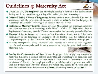 Guidelines @ Maternity Act
Under this Act, “No Employer” can knowingly employ a woman in his establishment
during the Six weeks following the day of her delivery or her miscarriage.
Dismissal during Absence of Pregnancy:- When a woman absents herself from work in
accordance with the provisions of this Act, it shall be unlawful for her Employer to
“Discharge or Dismiss” her during or on account of such absence.
Forfeiture of Maternity Benefit:- In case of Gross Misconduct the Employer in written
can communicate about depriving such benefit. Within 60 days from date of
deprivation of maternity benefit, Women can appeal to the authority prescribed by law.
Abstract of Act & Rules:- An Abstract of the Provisions of this Act & Rules made
thereunder in the language or languages of the locality shall be exhibited in a
conspicuous place by the Employer in Establishment in which women are employed.
Records Managment:- Every employer shall prepare and maintain such registers,
records and muster-rolls and in such manner as may be prescribed under the
Maternity Act.
Penalty for Contravention of Act:- If any Employer fails to pay any amount of
maternity benefit to a woman entitled under this Act or discharges or dismisses such
woman during or on account of her absence from work in accordance with the
provisions of this Act, the employer shall be punishable with imprisonment which
shall not be less than (03) three months but which may extend to (01) one year and
with fine which shall not be less than Rs:- 2000/-, which may extend to Rs:- 5000/-.
 
