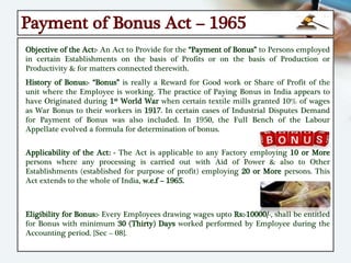 Payment of Bonus Act – 1965
Objective of the Act:- An Act to Provide for the “Payment of Bonus” to Persons employed
in certain Establishments on the basis of Profits or on the basis of Production or
Productivity & for matters connected therewith.
History of Bonus:- “Bonus” is really a Reward for Good work or Share of Profit of the
unit where the Employee is working. The practice of Paying Bonus in India appears to
have Originated during 1st World War when certain textile mills granted 10% of wages
as War Bonus to their workers in 1917. In certain cases of Industrial Disputes Demand
for Payment of Bonus was also included. In 1950, the Full Bench of the Labour
Appellate evolved a formula for determination of bonus.
Applicability of the Act: - The Act is applicable to any Factory employing 10 or More
persons where any processing is carried out with Aid of Power & also to Other
Establishments (established for purpose of profit) employing 20 or More persons. This
Act extends to the whole of India, w.e.f – 1965.
Eligibility for Bonus:- Every Employees drawing wages upto Rs:-10000/-, shall be entitled
for Bonus with minimum 30 (Thirty) Days worked performed by Employee during the
Accounting period. {Sec – 08}.
 