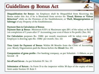 Guidelines @ Bonus Act
Disqualification for Bonus:- An Employee shall be Disqualified from Receiving the
Bonus under this Act, if he is Dismissed from service for “Fraud, Riotous or Violent
Behaviour” while on the Premises of the Establishment; or Theft, Misappropriation or
Sabotage of any Property of the Establishment.
Payment Rate & Calculation of Bonus:
Payment Rate @ Bonus : Minimum 8.33% & Maximum upto 20% of the salary or Rs.100
(on completion of 5 years after 1st Accounting year even if there is No profit). {Sec. 10.}
For Calculation purposes Rs:- 3500/- per month maximum will be taken even if an
Employee is drawing upto Rs:- 3500/- per month. (Sec. 12)
Time Limit for Payment of Bonus: Within 08 Months from the Close of Accounting
year. Mostly Organization paid the Bonus before the Diwali (Sec. 19)
Computation of gross profits : For banking company, as per Schedule - I. Others, as per
Second - II
Set-off and Set-on : As per Schedule IV. Sec. 15
Submission of Return : In Form D to the inspector within 30 days of the expiry of time
limit under Section 19. Rule 5
 