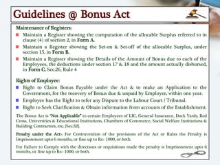 Guidelines @ Bonus Act
Maintenance of Registers:
Maintain a Register showing the computation of the allocable Surplus referred to in
clause (4) of section 2, in Form A.
Maintain a Register showing the Set-on & Set-off of the allocable Surplus, under
section 15, in Form B.
Maintain a Register showing the Details of the Amount of Bonus due to each of the
Employees, the deductions under section 17 & 18 and the amount actually disbursed,
in Form C. Sec.26, Rule 4
Rights of Employee:
Right to Claim Bonus Payable under the Act & to make an Application to the
Government, for the recovery of Bonus due & unpaid by Employer, within one year.
Employee has the Right to refer any Dispute to the Labour Court / Tribunal.
Right to Seek Clarification & Obtain information from accounts of the Establishment.
The Bonus Act is “Not Applicable” to certain Employees of LIC, General Insurance, Dock Yards, Red
Cross, Universities & Educational Institutions, Chambers of Commerce, Social Welfare Institutions &
Building Contractors, etc. {Sec.32}.
Penalty under the Act:- For Contravention of the provisions of the Act or Rules the Penalty is
Imprisonment upto 6 months, or fine up to Rs:- 1000, or both.
For Failure to Comply with the directions or requisitions made the penalty is Imprisonment upto 6
months, or fine up to Rs:- 1000, or both.
 