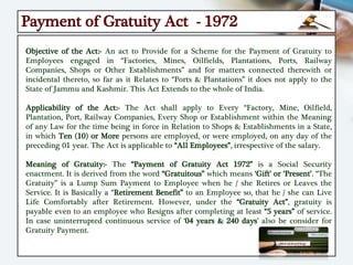 Payment of Gratuity Act - 1972
Objective of the Act:- An act to Provide for a Scheme for the Payment of Gratuity to
Employees engaged in “Factories, Mines, Oilfields, Plantations, Ports, Railway
Companies, Shops or Other Establishments” and for matters connected therewith or
incidental thereto, so far as it Relates to “Ports & Plantations” it does not apply to the
State of Jammu and Kashmir. This Act Extends to the whole of India.
Applicability of the Act:- The Act shall apply to Every “Factory, Mine, Oilfield,
Plantation, Port, Railway Companies, Every Shop or Establishment within the Meaning
of any Law for the time being in force in Relation to Shops & Establishments in a State,
in which Ten (10) or More persons are employed, or were employed, on any day of the
preceding 01 year. The Act is applicable to “All Employees”, irrespective of the salary.
Meaning of Gratuity:- The “Payment of Gratuity Act 1972” is a Social Security
enactment. It is derived from the word “Gratuitous” which means ‘Gift’ or ‘Present’. “The
Gratuity” is a Lump Sum Payment to Employee when he / she Retires or Leaves the
Service. It is Basically a “Retirement Benefit” to an Employee so, that he / she can Live
Life Comfortably after Retirement. However, under the “Gratuity Act”, gratuity is
payable even to an employee who Resigns after completing at least “5 years” of service.
In case uninterrupted continuous service of ‘04 years & 240 days’ also be consider for
Gratuity Payment.
 