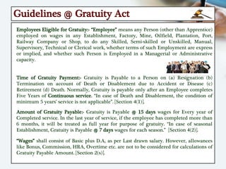 Guidelines @ Gratuity Act
Employees Eligible for Gratuity:- “Employee” means any Person (other than Apprentice)
employed on wages in any Establishment, Factory, Mine, Oilfield, Plantation, Port,
Railway Company or Shop, to do any Skilled, Semi-skilled or Unskilled, Manual,
Supervisory, Technical or Clerical work, whether terms of such Employment are express
or implied, and whether such Person is Employed in a Managerial or Administrative
capacity.
Time of Gratuity Payment:- Gratuity is Payable to a Person on (a) Resignation (b)
Termination on account of Death or Disablement due to Accident or Disease (c)
Retirement (d) Death. Normally, Gratuity is payable only after an Employee completes
Five Years of Continuous service. “In case of Death and Disablement, the condition of
minimum 5 years’ service is not applicable”. [Section 4(1)].
Amount of Gratuity Payable:- Gratuity is Payable @ 15 days wages for Every year of
Completed service. In the last year of service, if the employee has completed more than
6 months, it will be treated as full year for purpose of gratuity. “In case of seasonal
Establishment, Gratuity is Payable @ 7 days wages for each season.” [Section 4(2)].
“Wages” shall consist of Basic plus D.A, as per Last drawn salary. However, allowances
like Bonus, Commission, HRA, Overtime etc. are not to be considered for calculations of
Gratuity Payable Amount. [Section 2(s)].
 
