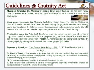 Guidelines @ Gratuity Act
Maximum Gratuity:- The Maximum Gratuity Limit as per Section 4(3) has been raised
from “3.5 lakhs to 10 lakhs”. This will give advantage to both Private & Public sector
employees.
Compulsory Insurance for Gratuity Liability:- Every Employer has to Obtain an
Insurance in the manner prescribed, for his Liability for payment towards the Gratuity
under this Act, from the Life Insurance Corporation of India established under the LIC
of India Act, 1956 (31 of 1956) or any Other prescribed Insurer of the Country.
Nomination under the Act:- Each Employee who has completed one year of service is
required to make a nomination for the purposes of gratuity in case of his death. There
can be more than one nominee in – “Form F”. Nominees may be changed at any time by
the employee, by giving a written notice to the employer. (Form H).
Payment @ Gratuity:- Last Drawn Basic Salary + DA * 15 * Total Service Period
26 Days
Forfeiture of Gratuity:- Gratuity can be forfeited {Sec 4(6)} where an employee has been terminated:
(A) For any act, willful omission or negligence causing any damage or loss to or destruction of any
property belonging to the employer.
(B) For riotous or disorderly conduct or any act of violence on his part.
(C) For any act which constitutes an offence involving moral turpitude, provided the offence has
been committed by him in the course of his employment.
 