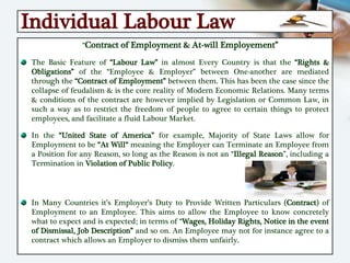Individual Labour Law
“Contract of Employment & At-will Employement”
The Basic Feature of “Labour Law” in almost Every Country is that the “Rights &
Obligations” of the “Employee & Employer” between One-another are mediated
through the “Contract of Employment” between them. This has been the case since the
collapse of feudalism & is the core reality of Modern Economic Relations. Many terms
& conditions of the contract are however implied by Legislation or Common Law, in
such a way as to restrict the freedom of people to agree to certain things to protect
employees, and facilitate a fluid Labour Market.
In the “United State of America” for example, Majority of State Laws allow for
Employment to be “At Will“ meaning the Employer can Terminate an Employee from
a Position for any Reason, so long as the Reason is not an “Illegal Reason”, including a
Termination in Violation of Public Policy.
In Many Countries it’s Employer’s Duty to Provide Written Particulars (Contract) of
Employment to an Employee. This aims to allow the Employee to know concretely
what to expect and is expected; in terms of “Wages, Holiday Rights, Notice in the event
of Dismissal, Job Description” and so on. An Employee may not for instance agree to a
contract which allows an Employer to dismiss them unfairly.
 