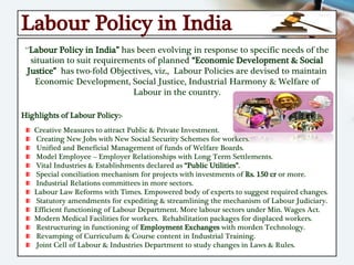 Labour Policy in India
“Labour Policy in India” has been evolving in response to specific needs of the
situation to suit requirements of planned “Economic Development & Social
Justice” has two-fold Objectives, viz., Labour Policies are devised to maintain
Economic Development, Social Justice, Industrial Harmony & Welfare of
Labour in the country.
Highlights of Labour Policy:-
Creative Measures to attract Public & Private Investment.
Creating New Jobs with New Social Security Schemes for workers.
Unified and Beneficial Management of funds of Welfare Boards.
Model Employee – Employer Relationships with Long Term Settlements.
Vital Industries & Establishments declared as “Public Utilities”.
Special conciliation mechanism for projects with investments of Rs. 150 cr or more.
Industrial Relations committees in more sectors.
Labour Law Reforms with Times. Empowered body of experts to suggest required changes.
Statutory amendments for expediting & streamlining the mechanism of Labour Judiciary.
Efficient functioning of Labour Department. More labour sectors under Min. Wages Act.
Modern Medical Facilities for workers. Rehabilitation packages for displaced workers.
Restructuring in functioning of Employment Exchanges with morden Technology.
Revamping of Curriculum & Course content in Industrial Training.
Joint Cell of Labour & Industries Department to study changes in Laws & Rules.
 