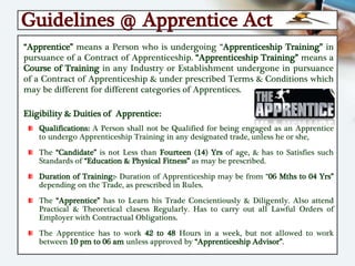 Guidelines @ Apprentice Act
“Apprentice” means a Person who is undergoing “Apprenticeship Training” in
pursuance of a Contract of Apprenticeship. “Apprenticeship Training” means a
Course of Training in any Industry or Establishment undergone in pursuance
of a Contract of Apprenticeship & under prescribed Terms & Conditions which
may be different for different categories of Apprentices.
Eligibility & Duities of Apprentice:
Qualifications: A Person shall not be Qualified for being engaged as an Apprentice
to undergo Apprenticeship Training in any designated trade, unless he or she,
The “Candidate” is not Less than Fourteen (14) Yrs of age, & has to Satisfies such
Standards of “Education & Physical Fitness” as may be prescribed.
Duration of Training:- Duration of Apprenticeship may be from “06 Mths to 04 Yrs”
depending on the Trade, as prescribed in Rules.
The “Apprentice” has to Learn his Trade Concientiously & Diligently. Also attend
Practical & Theoretical clasess Regularly. Has to carry out all Lawful Orders of
Employer with Contractual Obligations.
The Apprentice has to work 42 to 48 Hours in a week, but not allowed to work
between 10 pm to 06 am unless approved by “Apprenticeship Advisor”.
 