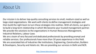 http://www.labourlaw.co.in/
About Us
Our mission is to deliver top-quality consulting services to small, medium-sized as well as
large-sized organizations. We work with clients to define management strategies and
then build the right team to turn these strategies into realities. With all clients, our goal is
to build a long-term relationship in which We become your trusted management partner.
We provide the solutions to the organizations in Human Resources Management,
Industrial Relations, Labour Laws
We are a team of very focused and dedicated professionals by providing prompt and
reliable services. Our professionals have more than 10 years experience in this field.
We are associated lots of Industries like Institutions, Engineering, Construction, Builders
& Developers, Security and Hotels etc. We are providing our services in Delhi and NCR.
 