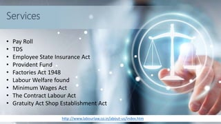 http://www.labourlaw.co.in/about-us/index.htm
Services
• Pay Roll
• TDS
• Employee State Insurance Act
• Provident Fund
• Factories Act 1948
• Labour Welfare found
• Minimum Wages Act
• The Contract Labour Act
• Gratuity Act Shop Establishment Act
 