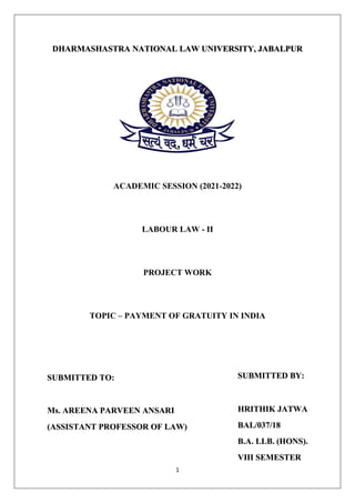1
DHARMASHASTRA NATIONAL LAW UNIVERSITY, JABALPUR
ACADEMIC SESSION (2021-2022)
LABOUR LAW - II
PROJECT WORK
TOPIC – PAYMENT OF GRATUITY IN INDIA
SUBMITTED TO:
Ms. AREENA PARVEEN ANSARI
(ASSISTANT PROFESSOR OF LAW)
SUBMITTED BY:
HRITHIK JATWA
BAL/037/18
B.A. LLB. (HONS).
VIII SEMESTER
 