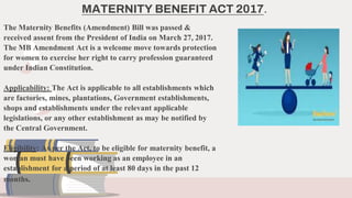 The Maternity Benefits (Amendment) Bill was passed &
received assent from the President of India on March 27, 2017.
The MB...