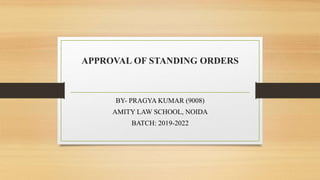 APPROVAL OF STANDING ORDERS
BY- PRAGYA KUMAR (9008)
AMITY LAW SCHOOL, NOIDA
BATCH: 2019-2022
 