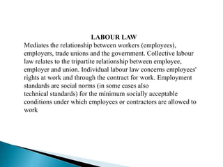 LABOUR LAW
Mediates the relationship between workers (employees),
employers, trade unions and the government. Collective labour
law relates to the tripartite relationship between employee,
employer and union. Individual labour law concerns employees'
rights at work and through the contract for work. Employment
standards are social norms (in some cases also
technical standards) for the minimum socially acceptable
conditions under which employees or contractors are allowed to
work
 