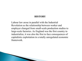 HISTORY
Labour law arose in parallel with the Industrial
Revolution as the relationship between worker and
employer changed from small-scale production studios to
large-scale factories. As England was the first country to
industrialize, it was also the first to face consequences of
capitalistic exploitation in a totally unregulated economic
framework.
 