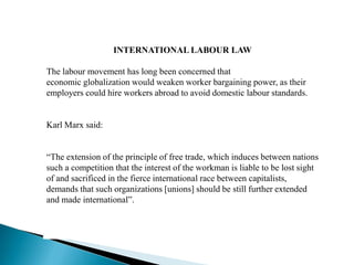 INTERNATIONAL LABOUR LAW
The labour movement has long been concerned that
economic globalization would weaken worker bargaining power, as their
employers could hire workers abroad to avoid domestic labour standards.
Karl Marx said:
“The extension of the principle of free trade, which induces between nations
such a competition that the interest of the workman is liable to be lost sight
of and sacrificed in the fierce international race between capitalists,
demands that such organizations [unions] should be still further extended
and made international”.
 