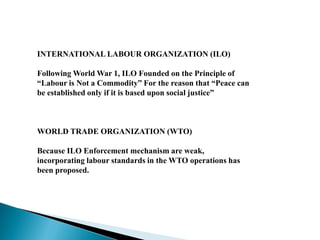 INTERNATIONAL LABOUR ORGANIZATION (ILO)
Following World War 1, ILO Founded on the Principle of
“Labour is Not a Commodity” For the reason that “Peace can
be established only if it is based upon social justice”
WORLD TRADE ORGANIZATION (WTO)
Because ILO Enforcement mechanism are weak,
incorporating labour standards in the WTO operations has
been proposed.
 