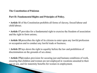 The Constitution of Pakistan
Part II: Fundamental Rights and Principles of Policy.
• Article 11 of the Constitution prohibits all forms of slavery, forced labour and
child labour;
• Article 17 provides for a fundamental right to exercise the freedom of association
and the right to form unions;
• Article 18 proscribes the right of its citizens to enter upon any lawful profession
or occupation and to conduct any lawful trade or business;
• Article 25 lays down the right to equality before the law and prohibition of
discrimination on the grounds of sex alone;
• Article 37(e) makes provision for securing just and humane conditions of work,
ensuring that children and women are not employed in vocations unsuited to their
age or sex, and for maternity benefits for women in employment.
 