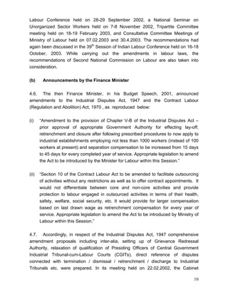 Labour Conference held on 28-29 September 2002, a National Seminar on
Unorganized Sector Workers held on 7-8 November 2002, Tripartite Committee
meeting held on 18-19 February 2003, and Consultative Committee Meetings of
Ministry of Labour held on 07.02.2003 and 30.4.2003. The recommendations had
again been discussed in the 39th Session of Indian Labour Conference held on 16-18
October, 2003. While carrying out the amendments in labour laws, the
recommendations of Second National Commission on Labour are also taken into
consideration.


(b)     Announcements by the Finance Minister


4.6. The then Finance Minister, in his Budget Speech, 2001, announced
amendments to the Industrial Disputes Act, 1947 and the Contract Labour
(Regulation and Abolition) Act, 1970 , as reproduced below:


(i)    “Amendment to the provision of Chapter V-B of the Industrial Disputes Act –
       prior approval of appropriate Government Authority for effecting lay-off,
       retrenchment and closure after following prescribed procedures to now apply to
       industrial establishments employing not less than 1000 workers (instead of 100
       workers at present) and separation compensation to be increased from 15 days
       to 45 days for every completed year of service. Appropriate legislation to amend
       the Act to be introduced by the Minister for Labour within this Session.”


(ii)   “Section 10 of the Contract Labour Act to be amended to facilitate outsourcing
       of activities without any restrictions as well as to offer contract appointments. It
       would not differentiate between core and non-core activities and provide
       protection to labour engaged in outsourced activities in terms of their health,
       safety, welfare, social security, etc. It would provide for larger compensation
       based on last drawn wage as retrenchment compensation for every year of
       service. Appropriate legislation to amend the Act to be introduced by Ministry of
       Labour within this Session.”


4.7. Accordingly, in respect of the Industrial Disputes Act, 1947 comprehensive
amendment proposals including inter-alia, setting up of Grievance Redressal
Authority, relaxation of qualification of Presiding Officers of Central Government
Industrial Tribunal-cum-Labour Courts (CGITs), direct reference of disputes
connected with termination / dismissal / retrenchment / discharge to Industrial
Tribunals etc. were prepared. In its meeting held on 22.02.2002, the Cabinet

                                                                                        10
 