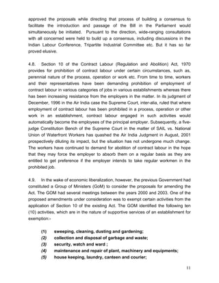 approved the proposals while directing that process of building a consensus to
facilitate the introduction and passage of the Bill in the Parliament would
simultaneously be initiated. Pursuant to the direction, wide-ranging consultations
with all concerned were held to build up a consensus, including discussions in the
Indian Labour Conference, Tripartite Industrial Committee etc. But it has so far
proved elusive.


4.8. Section 10 of the Contract Labour (Regulation and Abolition) Act, 1970
provides for prohibition of contract labour under certain circumstances, such as,
perennial nature of the process, operation or work etc. From time to time, workers
and their representatives have been demanding prohibition of employment of
contract labour in various categories of jobs in various establishments whereas there
has been increasing resistance from the employers in the matter. In its judgment of
December, 1996 in the Air India case the Supreme Court, inter-alia, ruled that where
employment of contract labour has been prohibited in a process, operation or other
work in an establishment, contract labour engaged in such activities would
automatically become the employees of the principal employer. Subsequently, a five-
judge Constitution Bench of the Supreme Court in the matter of SAIL vs. National
Union of Waterfront Workers has quashed the Air India Judgment in August, 2001
prospectively diluting its impact, but the situation has not undergone much change.
The workers have continued to demand for abolition of contract labour in the hope
that they may force the employer to absorb them on a regular basis as they are
entitled to get preference if the employer intends to take regular workmen in the
prohibited job.


4.9. In the wake of economic liberalization, however, the previous Government had
constituted a Group of Ministers (GoM) to consider the proposals for amending the
Act. The GOM had several meetings between the years 2000 and 2003. One of the
proposed amendments under consideration was to exempt certain activities from the
application of Section 10 of the existing Act. The GOM identified the following ten
(10) activities, which are in the nature of supportive services of an establishment for
exemption:-


      (1)    sweeping, cleaning, dusting and gardening;
      (2)    collection and disposal of garbage and waste;
      (3)    security, watch and ward ;
      (4)    maintenance and repair of plant, machinery and equipments;
      (5)    house keeping, laundry, canteen and courier;

                                                                                    11
 