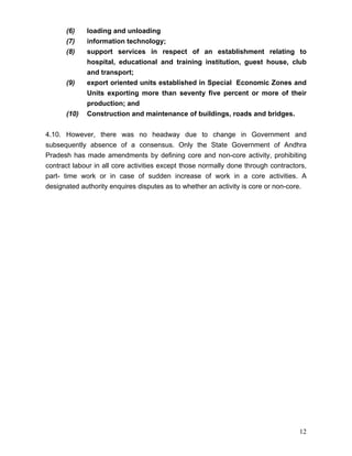 (6)    loading and unloading
      (7)    information technology;
      (8)    support services in respect of an establishment relating to
             hospital, educational and training institution, guest house, club
             and transport;
      (9)    export oriented units established in Special Economic Zones and
             Units exporting more than seventy five percent or more of their
             production; and
      (10)   Construction and maintenance of buildings, roads and bridges.


4.10. However, there was no headway due to change in Government and
subsequently absence of a consensus. Only the State Government of Andhra
Pradesh has made amendments by defining core and non-core activity, prohibiting
contract labour in all core activities except those normally done through contractors,
part- time work or in case of sudden increase of work in a core activities. A
designated authority enquires disputes as to whether an activity is core or non-core.




                                                                                   12
 