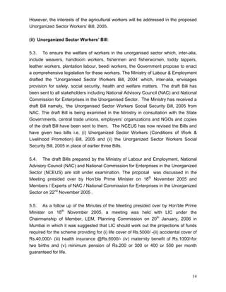 However, the interests of the agricultural workers will be addressed in the proposed
Unorganized Sector Workers’ Bill, 2005.


(ii) Unorganized Sector Workers’ Bill:


5.3. To ensure the welfare of workers in the unorganised sector which, inter-alia,
include weavers, handloom workers, fishermen and fisherwomen, toddy tappers,
leather workers, plantation labour, beedi workers, the Government propose to enact
a comprehensive legislation for these workers. The Ministry of Labour & Employment
drafted the ‘'Unorganised Sector Workers Bill, 2004’ which, inter-alia, envisages
provision for safety, social security, health and welfare matters. The draft Bill has
been sent to all stakeholders including National Advisory Council (NAC) and National
Commission for Enterprises in the Unorganised Sector. The Ministry has received a
draft Bill namely, ‘the Unorganised Sector Workers Social Security Bill, 2005 from
NAC. The draft Bill is being examined in the Ministry in consultation with the State
Governments, central trade unions, employers’ organizations and NGOs and copies
of the draft Bill have been sent to them. The NCEUS has now revised the Bills and
have given two bills i.e. (i) Unorganized Sector Workers (Conditions of Work &
Livelihood Promotion) Bill, 2005 and (ii) the Unorganized Sector Workers Social
Security Bill, 2005 in place of earlier three Bills.


5.4. The draft Bills prepared by the Ministry of Labour and Employment, National
Advisory Council (NAC) and National Commission for Enterprises in the Unorganized
Sector (NCEUS) are still under examination. The proposal was discussed in the
Meeting presided over by Hon’ble Prime Minister on 18th November 2005 and
Members / Experts of NAC / National Commission for Enterprises in the Unorganized
Sector on 22nd November 2005 .

5.5. As a follow up of the Minutes of the Meeting presided over by Hon’ble Prime
Minister on 18th November 2005, a meeting was held with LIC under the
Chairmanship of Member, LEM, Planning Commission on 20th January, 2006 in
Mumbai in which it was suggested that LIC should work out the projections of funds
required for the scheme providing for (i) life cover of Rs.5000/ -(ii) accidental cover of
Rs.40,000/- (iii) health insurance @Rs.6000/- (iv) maternity benefit of Rs.1000/-for
two births and (v) minimum pension of Rs.200 or 300 or 400 or 500 per month
guaranteed for life.




                                                                                       14
 
